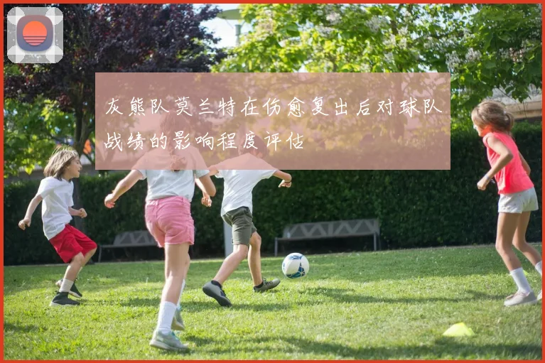 灰熊队莫兰特在伤愈复出后对球队战绩的影响程度评估