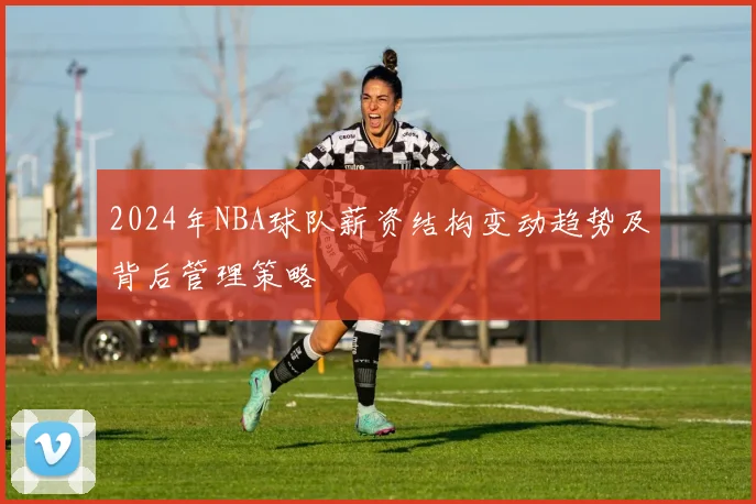 2024年NBA球队薪资结构变动趋势及背后管理策略