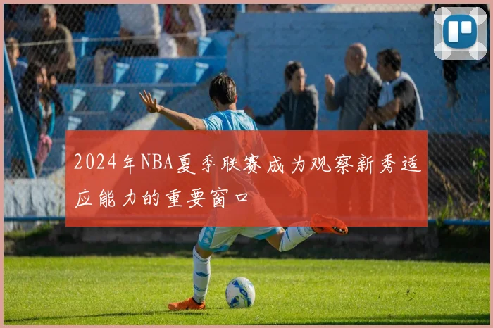 2024年NBA夏季联赛成为观察新秀适应能力的重要窗口